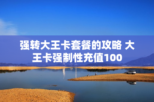 强转大王卡套餐的攻略 大王卡强制性充值100