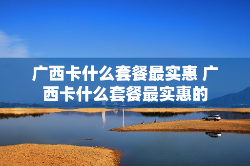 广西卡什么套餐最实惠 广西卡什么套餐最实惠的
