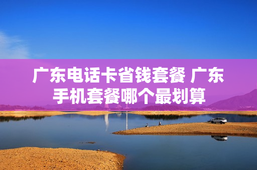 广东电话卡省钱套餐 广东手机套餐哪个最划算