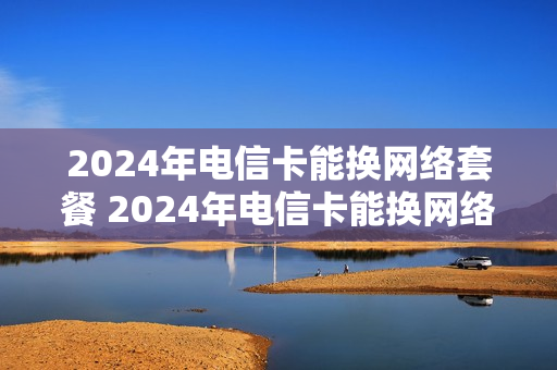 2024年电信卡能换网络套餐 2024年电信卡能换网络套餐吗