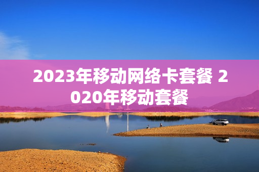 2023年移动网络卡套餐 2020年移动套餐
