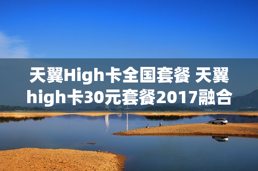天翼High卡全国套餐 天翼high卡30元套餐2017融合