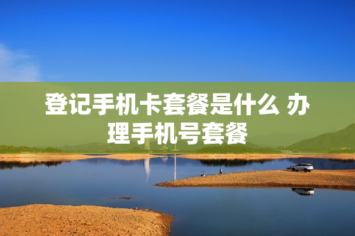 登记手机卡套餐是什么 办理手机号套餐