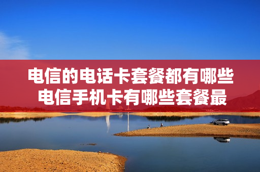 电信的电话卡套餐都有哪些 电信手机卡有哪些套餐最实惠