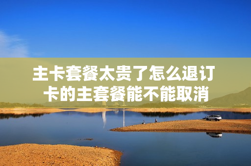 主卡套餐太贵了怎么退订 卡的主套餐能不能取消
