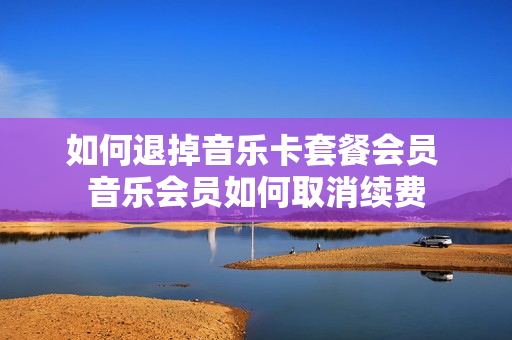 如何退掉音乐卡套餐会员 音乐会员如何取消续费