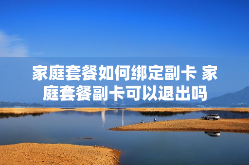 家庭套餐如何绑定副卡 家庭套餐副卡可以退出吗