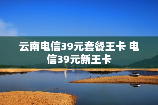 云南电信39元套餐王卡 电信39元新王卡