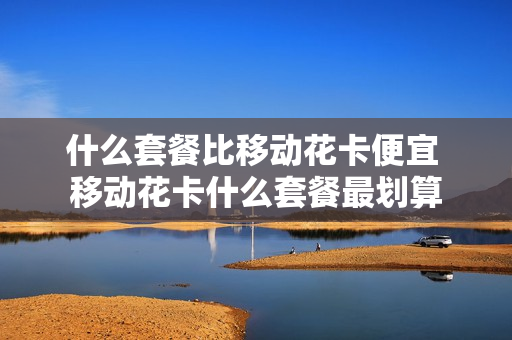 什么套餐比移动花卡便宜 移动花卡什么套餐最划算