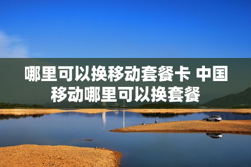 哪里可以换移动套餐卡 中国移动哪里可以换套餐