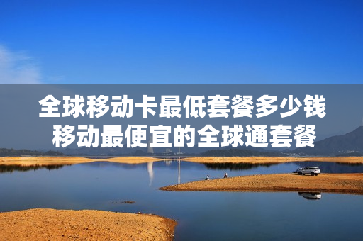 全球移动卡最低套餐多少钱 移动最便宜的全球通套餐