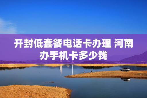 开封低套餐电话卡办理 河南办手机卡多少钱
