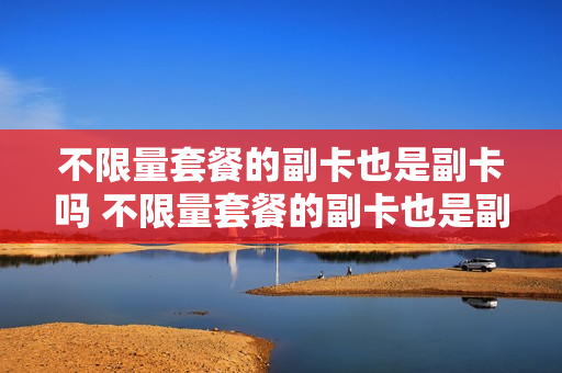 不限量套餐的副卡也是副卡吗 不限量套餐的副卡也是副卡吗