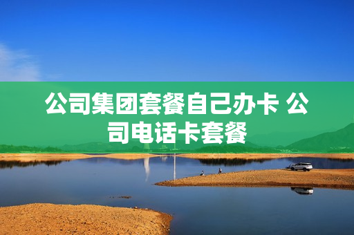 公司集团套餐自己办卡 公司电话卡套餐