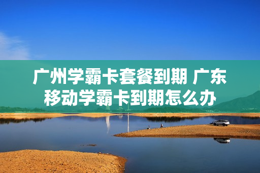 广州学霸卡套餐到期 广东移动学霸卡到期怎么办
