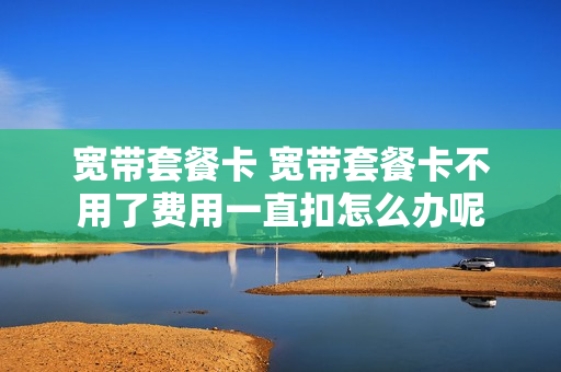 宽带套餐卡 宽带套餐卡不用了费用一直扣怎么办呢