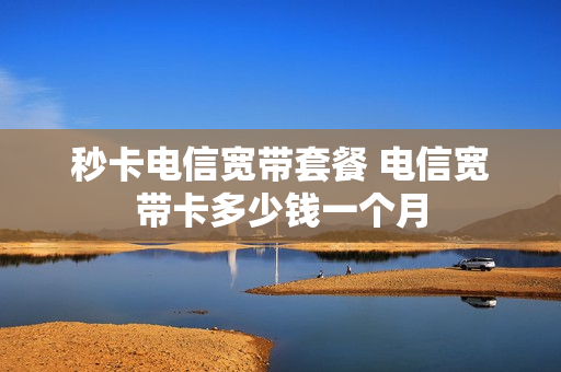 秒卡电信宽带套餐 电信宽带卡多少钱一个月