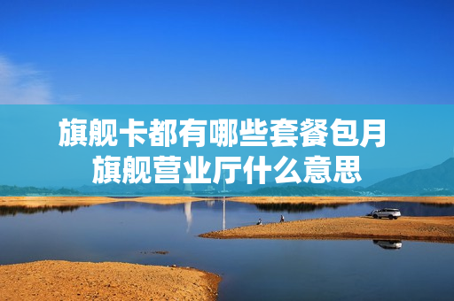 旗舰卡都有哪些套餐包月 旗舰营业厅什么意思