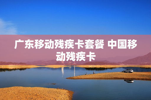 广东移动残疾卡套餐 中国移动残疾卡