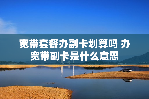 宽带套餐办副卡划算吗 办宽带副卡是什么意思