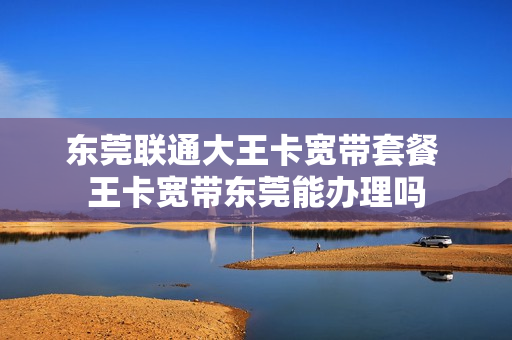 东莞联通大王卡宽带套餐 王卡宽带东莞能办理吗