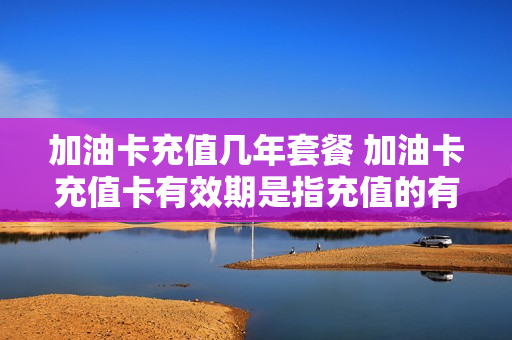 加油卡充值几年套餐 加油卡充值卡有效期是指充值的有效期吗