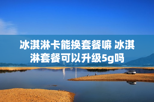 冰淇淋卡能换套餐嘛 冰淇淋套餐可以升级5g吗