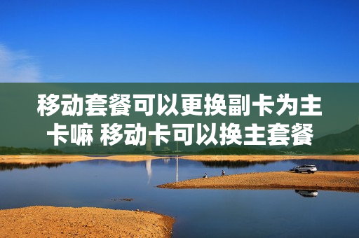 移动套餐可以更换副卡为主卡嘛 移动卡可以换主套餐吗
