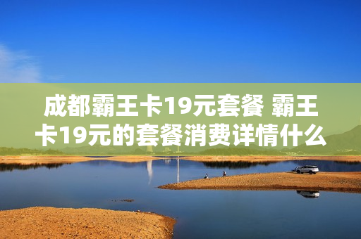 成都霸王卡19元套餐 霸王卡19元的套餐消费详情什么样子