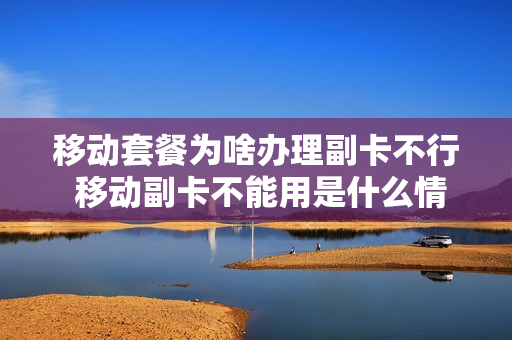 移动套餐为啥办理副卡不行 移动副卡不能用是什么情况