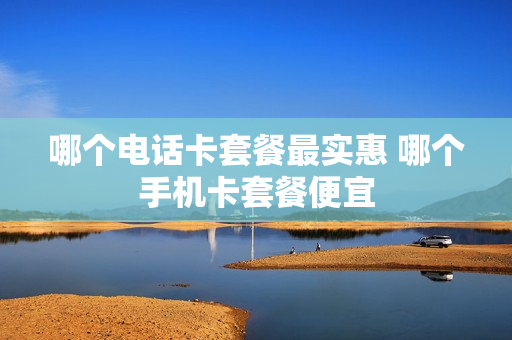 哪个电话卡套餐最实惠 哪个手机卡套餐便宜