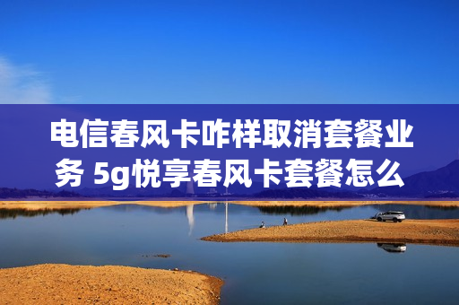 电信春风卡咋样取消套餐业务 5g悦享春风卡套餐怎么样