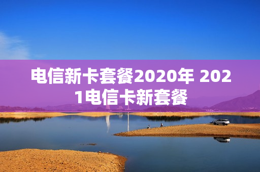 电信新卡套餐2020年 2021电信卡新套餐