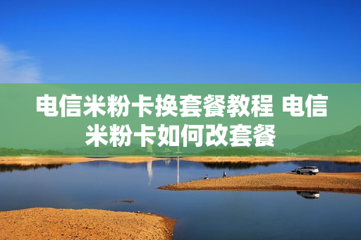 电信米粉卡换套餐教程 电信米粉卡如何改套餐