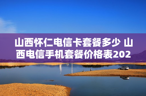 山西怀仁电信卡套餐多少 山西电信手机套餐价格表2020