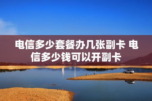 电信多少套餐办几张副卡 电信多少钱可以开副卡