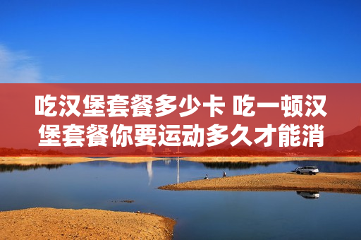 吃汉堡套餐多少卡 吃一顿汉堡套餐你要运动多久才能消耗?
