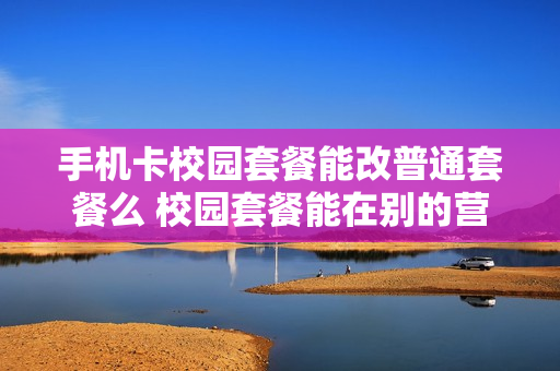 手机卡校园套餐能改普通套餐么 校园套餐能在别的营业厅改么