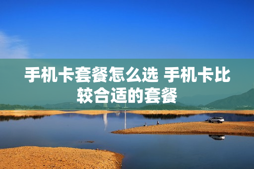 手机卡套餐怎么选 手机卡比较合适的套餐