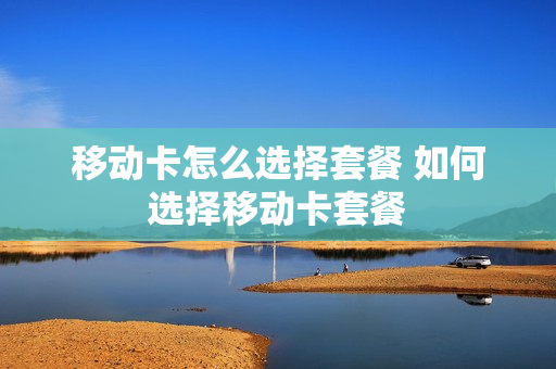 移动卡怎么选择套餐 如何选择移动卡套餐