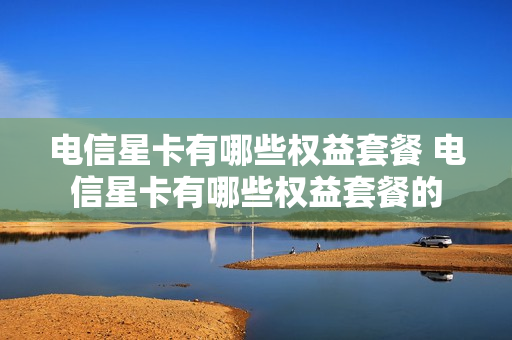 电信星卡有哪些权益套餐 电信星卡有哪些权益套餐的