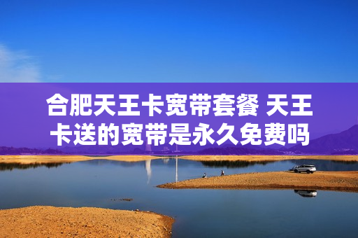 合肥天王卡宽带套餐 天王卡送的宽带是永久免费吗