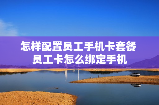 怎样配置员工手机卡套餐 员工卡怎么绑定手机