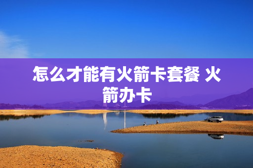 怎么才能有火箭卡套餐 火箭办卡