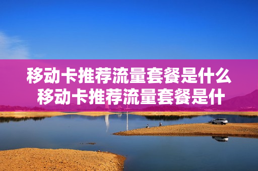 移动卡推荐流量套餐是什么 移动卡推荐流量套餐是什么意思