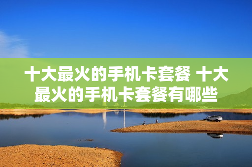 十大最火的手机卡套餐 十大最火的手机卡套餐有哪些
