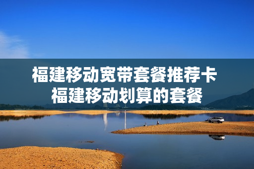 福建移动宽带套餐推荐卡 福建移动划算的套餐