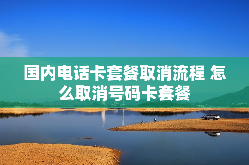 国内电话卡套餐取消流程 怎么取消号码卡套餐