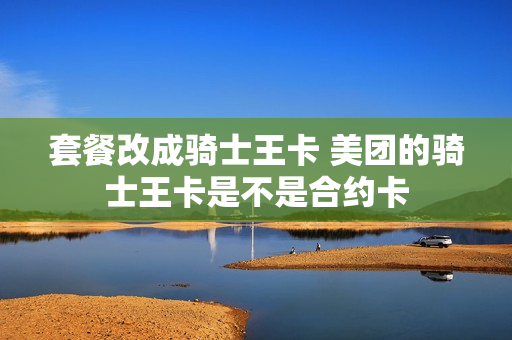 套餐改成骑士王卡 美团的骑士王卡是不是合约卡