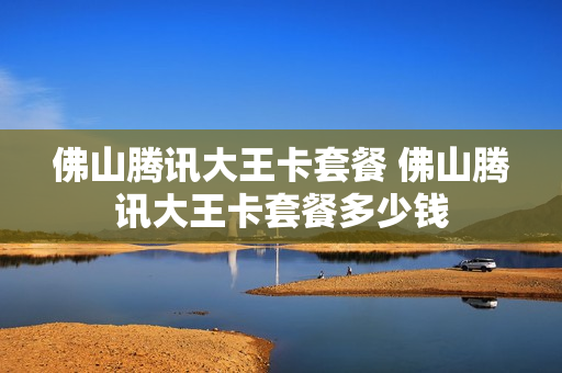 佛山腾讯大王卡套餐 佛山腾讯大王卡套餐多少钱